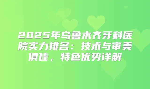 2025年乌鲁木齐牙科医院实力排名：技术与审美俱佳，特色优势详解