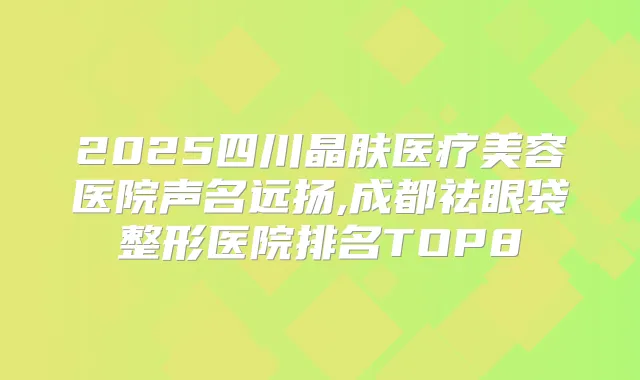 2025四川晶肤医疗美容医院声名远扬,成都祛眼袋整形医院排名TOP8