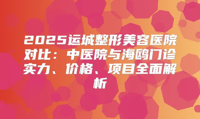 2025运城整形美容医院对比:中医院与海鸥门诊实力、价格、项目全面解析