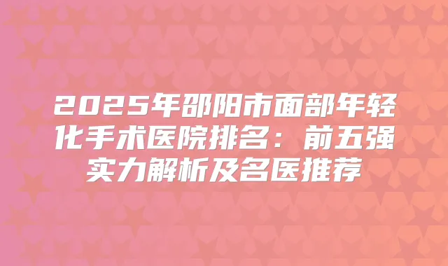 2025年邵阳市面部年轻化手术医院排名：前五强实力解析及名医推荐