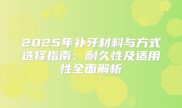 2025年补牙材料与方式选择指南：耐久性及适用性全面解析