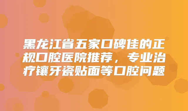 黑龙江省五家口碑佳的正规口腔医院推荐，专业镶牙瓷贴面等口腔问题