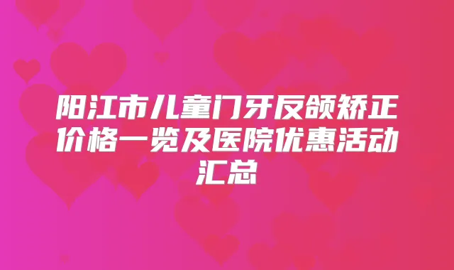 阳江市儿童门牙反颌矫正价格一览及医院优惠活动汇总