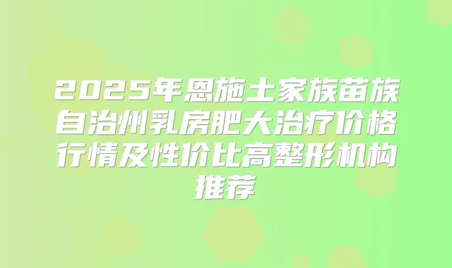 2025年恩施土家族苗族自治州乳房肥大价格行情及性价比高整形机构推荐