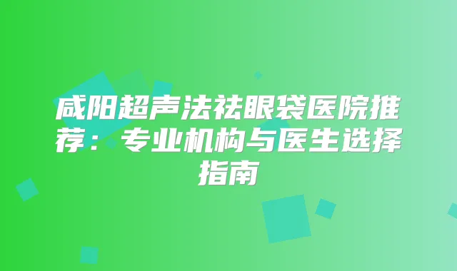 咸阳超声法祛眼袋医院推荐:专业机构与医生选择指南