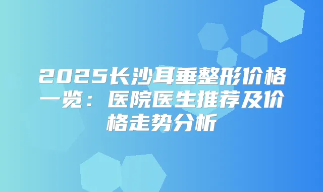 2025长沙耳垂整形价格一览:医院医生推荐及价格走势分析