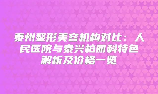 泰州整形美容机构对比：人民医院与泰兴柏丽科特色解析及价格一览