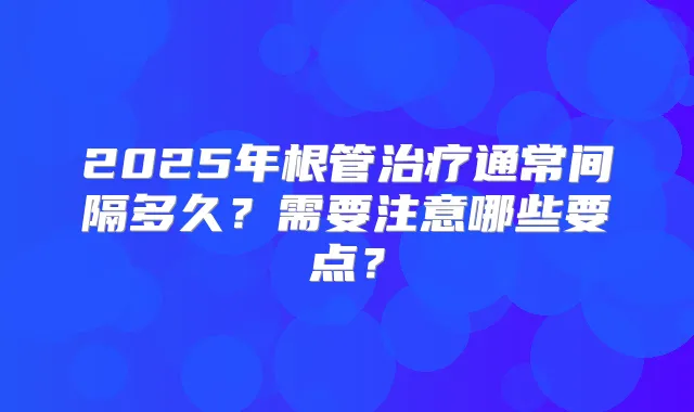 2025年根管通常间隔多久？需要注意哪些要点？