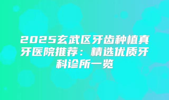 2025玄武区牙齿种植真牙医院推荐：精选优质牙科诊所一览