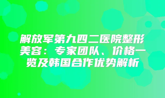 解放军第九四二医院整形美容：专家团队、价格一览及韩国合作优势解析
