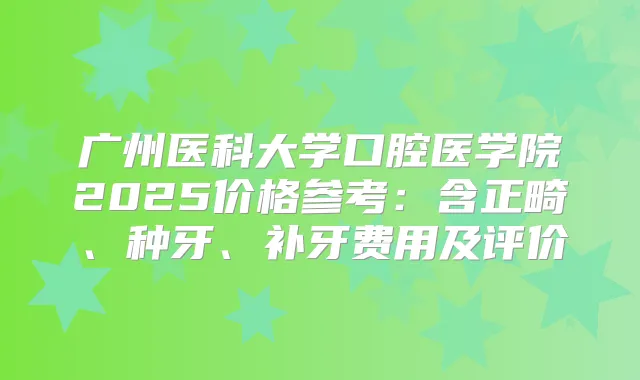广州医科大学口腔医学院2025价格参考：含正畸、种牙、补牙费用及评价