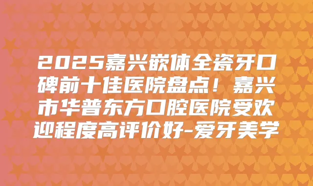 2025嘉兴嵌体全瓷牙口碑前十佳医院盘点！嘉兴市华普东方口腔医院受欢迎程度高评价好-爱牙美学