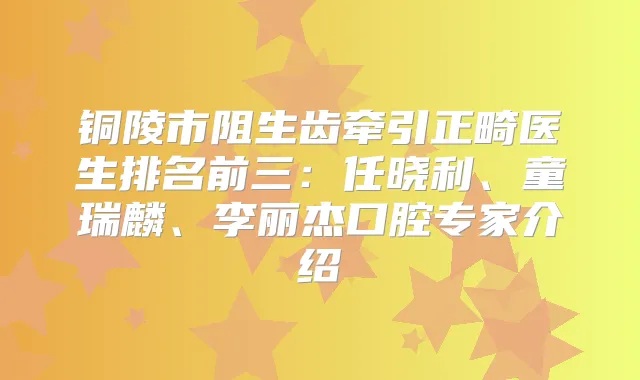 铜陵市阻生齿牵引正畸医生排名前三:任晓利、童瑞麟、李丽杰口腔专家介绍