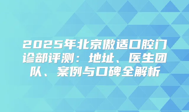 2025年北京傲适口腔门诊部评测：地址、医生团队、案例与口碑全解析