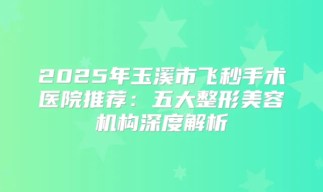 2025年玉溪市飞秒手术医院推荐：五大整形美容机构深度解析