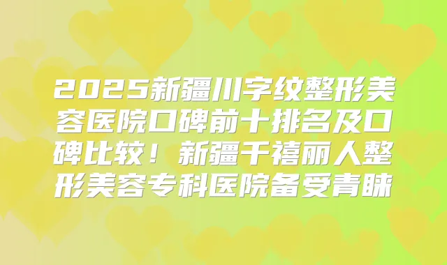 2025新疆川字纹整形美容医院口碑前十排名及口碑比较！新疆千禧丽人整形美容专科医院备受青睐