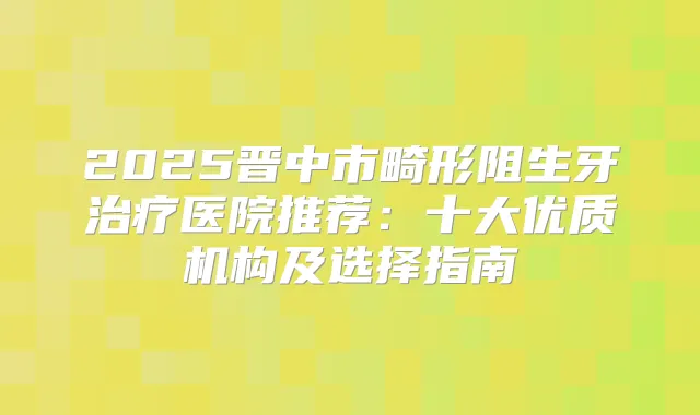 2025晋中市畸形阻生牙医院推荐：十大优质机构及选择指南