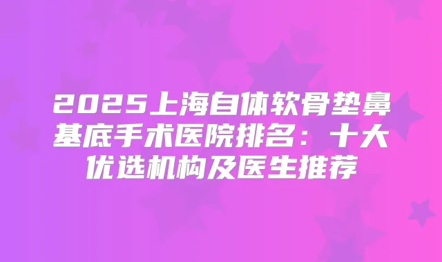 2025上海自体软骨垫鼻基底手术医院排名：十大优选机构及医生推荐