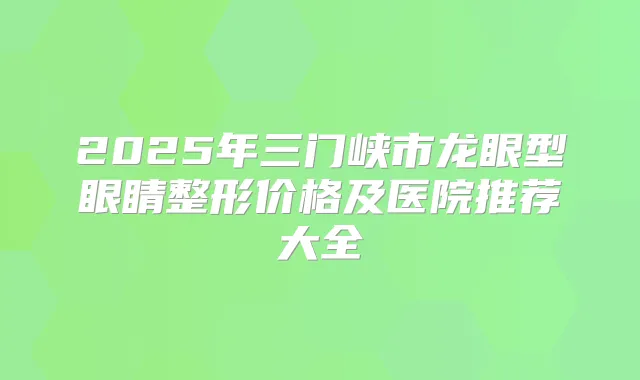2025年三门峡市龙眼型眼睛整形价格及医院推荐大全