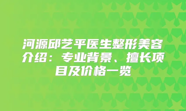 河源邱艺平医生整形美容介绍：专业背景、擅长项目及价格一览