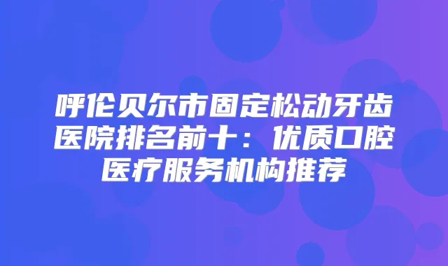 呼伦贝尔市固定松动牙齿医院排名前十：优质口腔医疗服务机构推荐