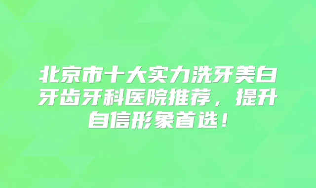 北京市十大实力洗牙美白牙齿牙科医院推荐,提升自信形象首选!