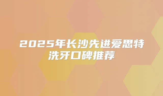 2025年长沙先进爱思特洗牙口碑推荐