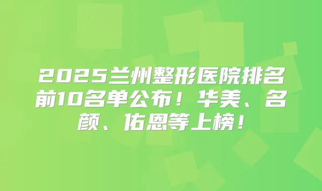 2025兰州整形医院排名前10名单公布！华美、名颜、佑恩等上榜！