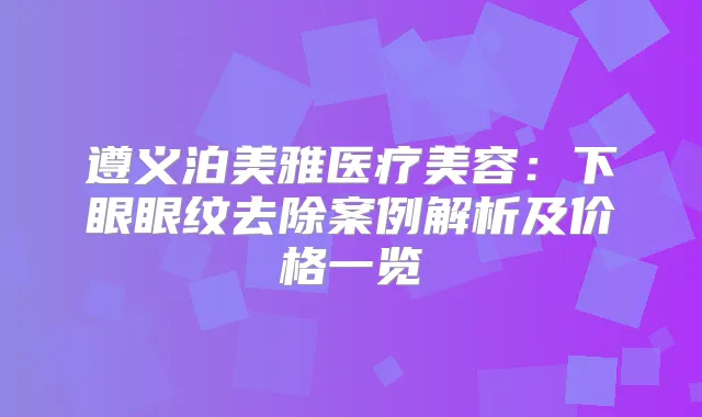 遵义泊美雅医疗美容：下眼眼纹去除案例解析及价格一览