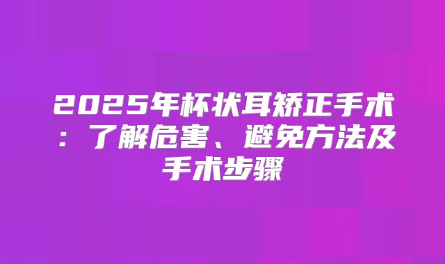 2025年杯状耳矫正手术：了解危害、避免方法及手术步骤