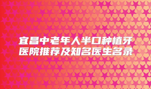 宜昌中老年人半口种植牙医院推荐及知名医生名录