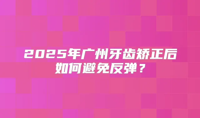 2025年广州牙齿矫正后如何避免反弹?