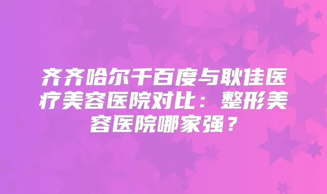 齐齐哈尔千百度与耿佳医疗美容医院对比：整形美容医院哪家强？