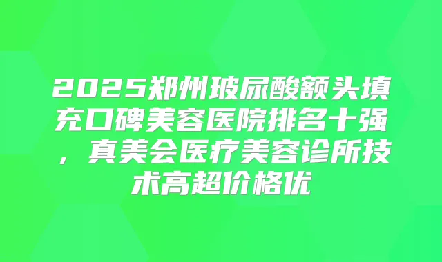 2025郑州玻尿酸额头填充口碑美容医院排名十强，真美会医疗美容诊所技术高超价格优