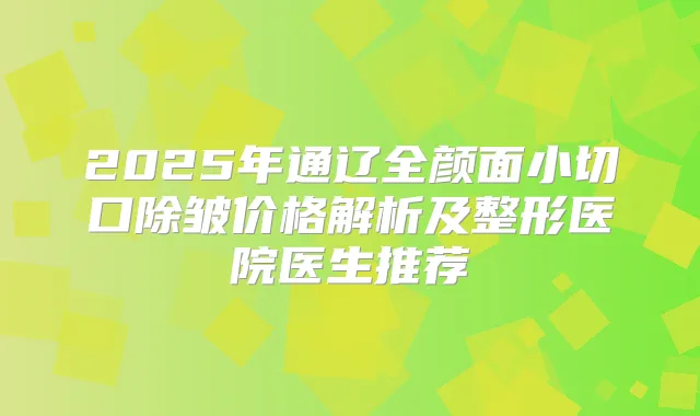 2025年通辽全颜面小切口除皱价格解析及整形医院医生推荐