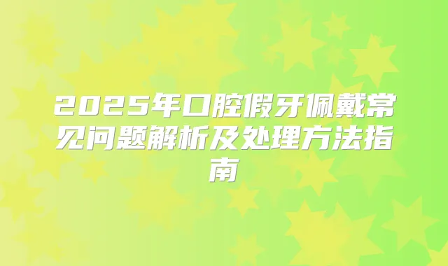 2025年口腔假牙佩戴常见问题解析及处理方法指南