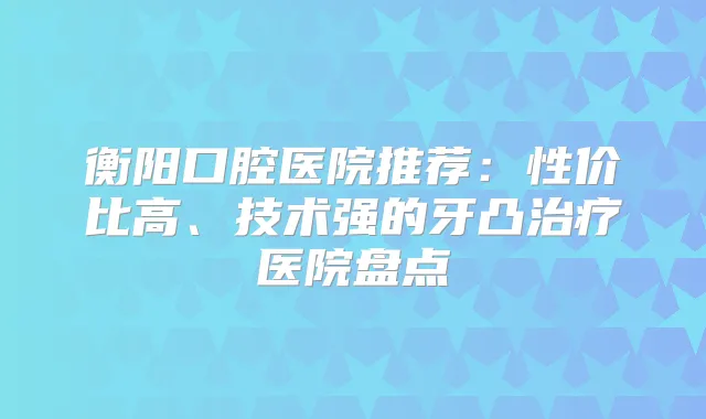 衡阳口腔医院推荐：性价比高、技术强的牙凸医院盘点