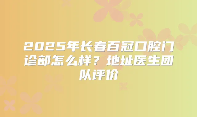 2025年长春百冠口腔门诊部怎么样？地址医生团队评价