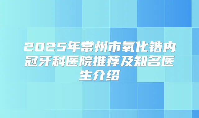 2025年常州市氧化锆内冠牙科医院推荐及知名医生介绍