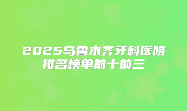2025乌鲁木齐牙科医院排名榜单前十前三
