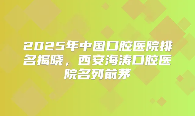 2025年中国口腔医院排名揭晓，西安海涛口腔医院名列前茅