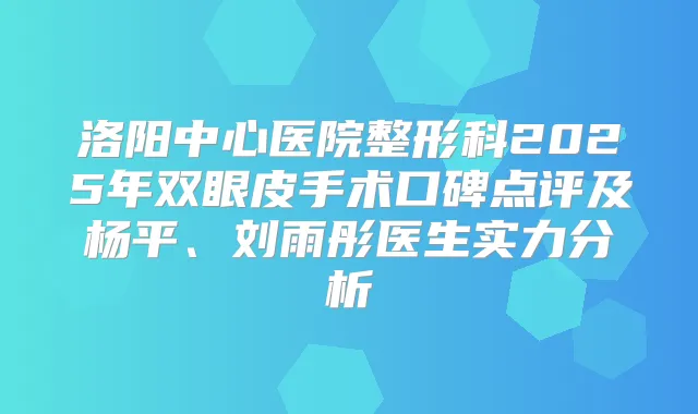 洛阳中心医院整形科2025年双眼皮手术口碑点评及杨平、刘雨彤医生实力分析
