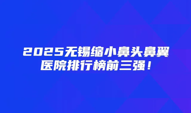 2025无锡缩小鼻头鼻翼医院排行榜前三强！
