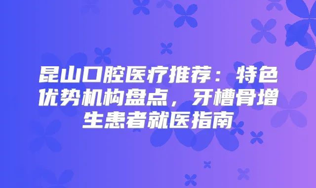 昆山口腔医疗推荐：特色优势机构盘点，牙槽骨增生患者就医指南