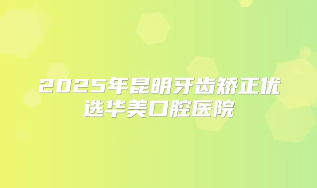 2025年昆明牙齿矫正优选华美口腔医院