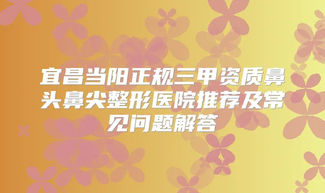 宜昌当阳正规三甲资质鼻头鼻尖整形医院推荐及常见问题解答