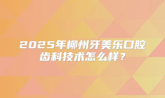 2025年柳州牙美乐口腔齿科技术怎么样？