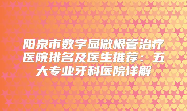 阳泉市数字显微根管医院排名及医生推荐:五大专业牙科医院详解