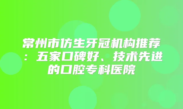常州市仿生牙冠机构推荐：五家口碑好、技术先进的口腔专科医院