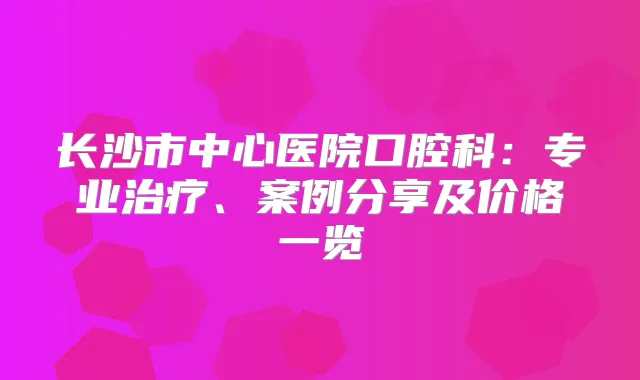 长沙市中心医院口腔科：专业、案例分享及价格一览